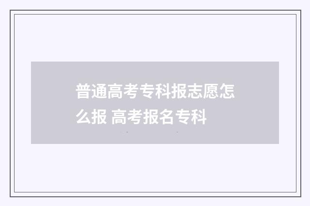 普通高考专科报志愿怎么报 高考报名专科