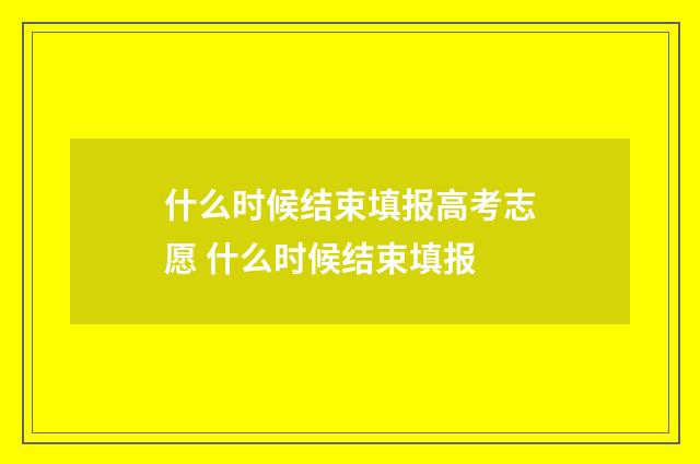 什么时候结束填报高考志愿 什么时候结束填报