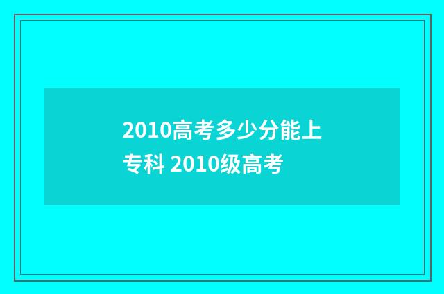 2010高考多少分能上专科 2010级高考