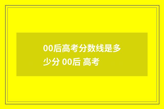 00后高考分数线是多少分 00后 高考