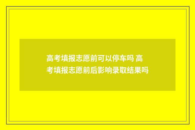 高考填报志愿前可以停车吗 高考填报志愿前后影响录取结果吗