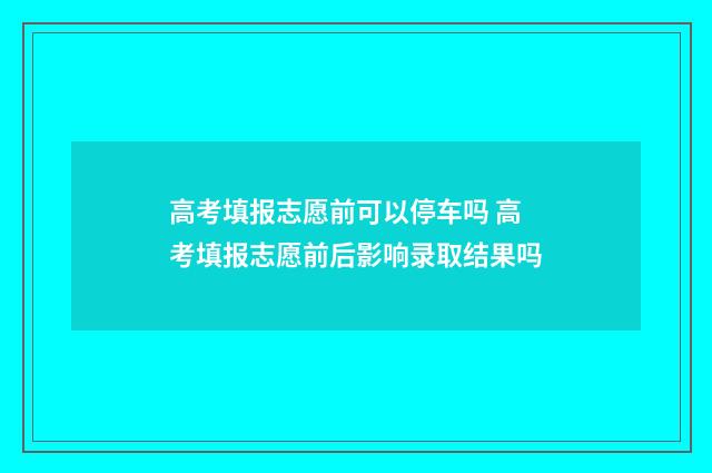 高考填报志愿前可以停车吗 高考填报志愿前后影响录取结果吗
