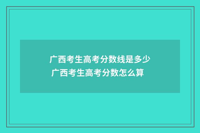 广西考生高考分数线是多少 广西考生高考分数怎么算