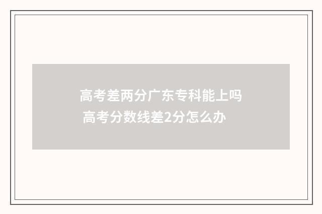 高考差两分广东专科能上吗 高考分数线差2分怎么办