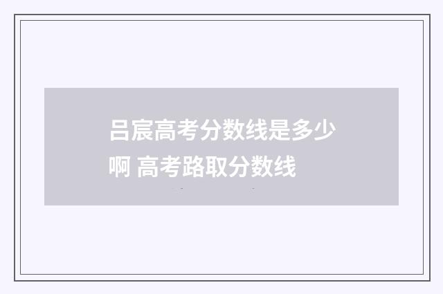 吕宸高考分数线是多少啊 高考路取分数线