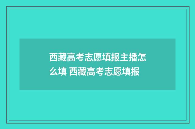 西藏高考志愿填报主播怎么填 西藏高考志愿填报