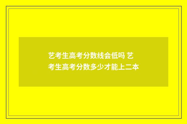 艺考生高考分数线会低吗 艺考生高考分数多少才能上二本
