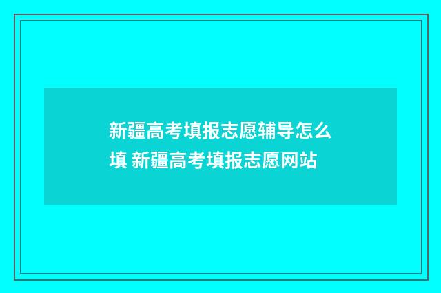 新疆高考填报志愿辅导怎么填 新疆高考填报志愿网站