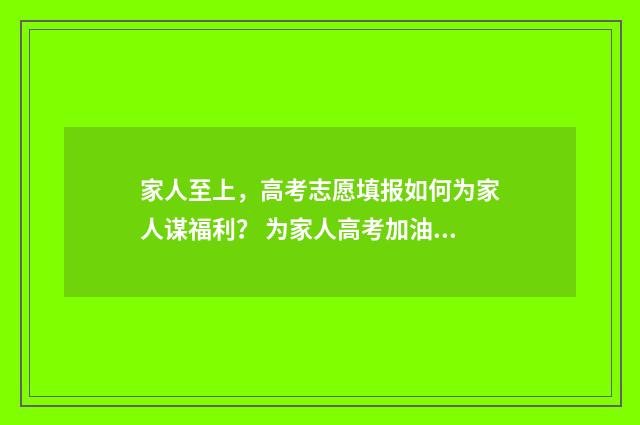 家人至上，高考志愿填报如何为家人谋福利？ 为家人高考加油的说说