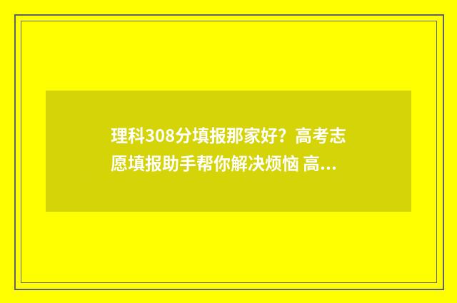 理科308分填报那家好？高考志愿填报助手帮你解决烦恼 高考308分能报什么大学
