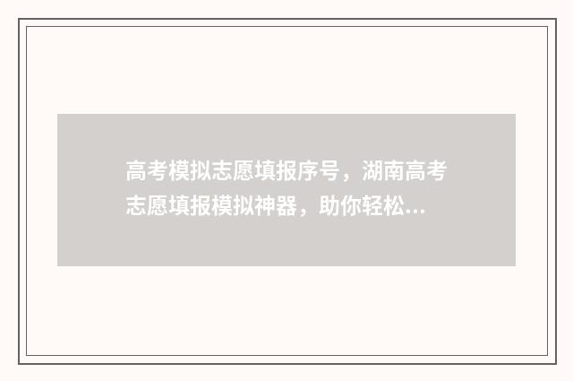 高考模拟志愿填报序号，湖南高考志愿填报模拟神器，助你轻松应对志愿填报！ 高考模拟志愿填报系统入口