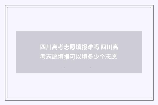 四川高考志愿填报难吗 四川高考志愿填报可以填多少个志愿