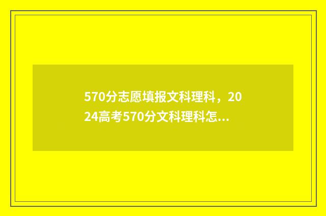 570分志愿填报文科理科，2024高考570分文科理科怎么填报志愿？ 570分可以报考的大学