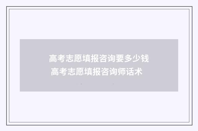 高考志愿填报咨询要多少钱 高考志愿填报咨询师话术