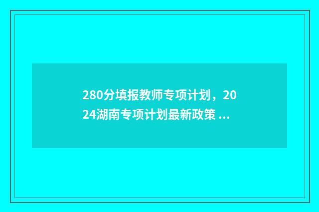 280分填报教师专项计划，2024湖南专项计划最新政策 教师专项要多少分