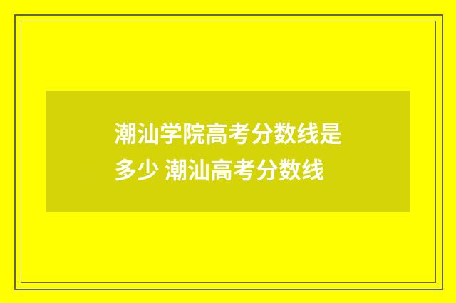 潮汕学院高考分数线是多少 潮汕高考分数线