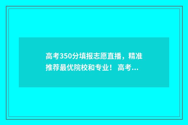 高考350分填报志愿直播，精准推荐最优院校和专业！ 高考350分怎么样