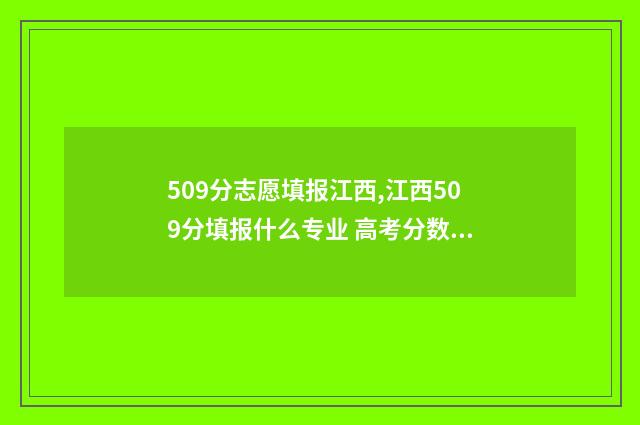 509分志愿填报江西,江西509分填报什么专业 高考分数509可以上哪所大学