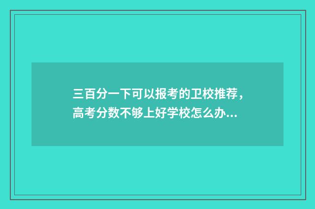 三百分一下可以报考的卫校推荐，高考分数不够上好学校怎么办？ 三百分以上是什么意思