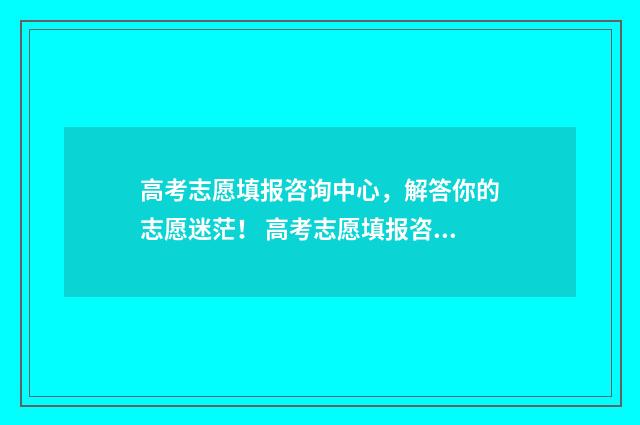 高考志愿填报咨询中心，解答你的志愿迷茫！ 高考志愿填报咨询市场火热,我该听谁的