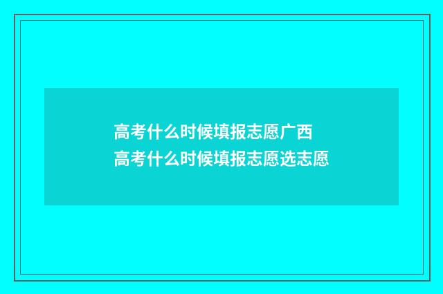 高考什么时候填报志愿广西 高考什么时候填报志愿选志愿