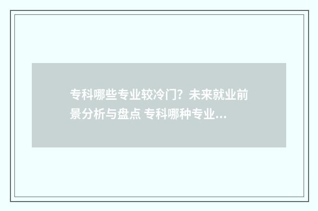 专科哪些专业较冷门？未来就业前景分析与盘点 专科哪种专业好