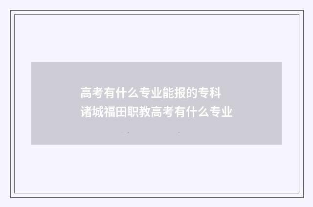 高考有什么专业能报的专科 诸城福田职教高考有什么专业