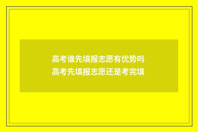 高考谁先填报志愿有优势吗 高考先填报志愿还是考完填