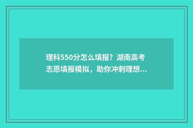 理科550分怎么填报？湖南高考志愿填报模拟，助你冲刺理想大学！ 理科平时成绩550分左右好吗