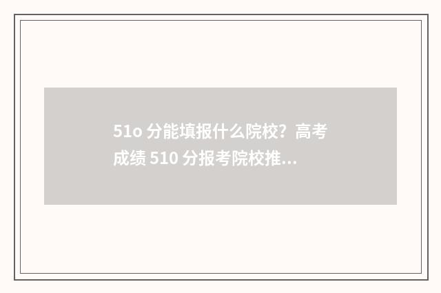 51o 分能填报什么院校？高考成绩 510 分报考院校推荐 51o分能上什么二本大学