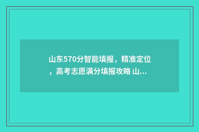 山东570分智能填报，精准定位，高考志愿满分填报攻略 山东省570分高考位次