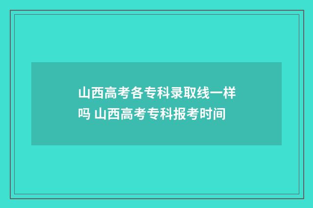 山西高考各专科录取线一样吗 山西高考专科报考时间