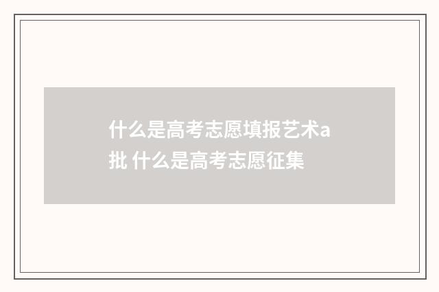 什么是高考志愿填报艺术a批 什么是高考志愿征集