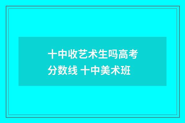 十中收艺术生吗高考分数线 十中美术班