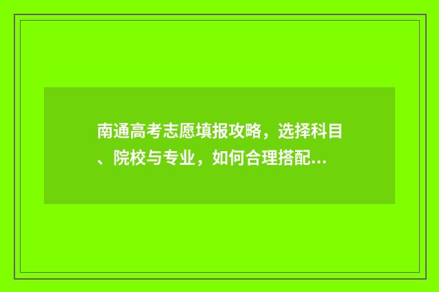 南通高考志愿填报攻略，选择科目、院校与专业，如何合理搭配？ 南通高考志愿填报价格