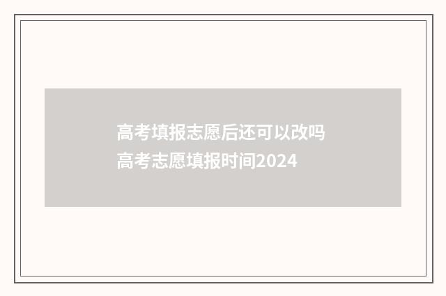 高考填报志愿后还可以改吗 高考志愿填报时间2024