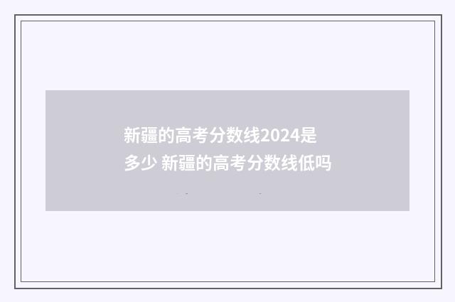 新疆的高考分数线2024是多少 新疆的高考分数线低吗