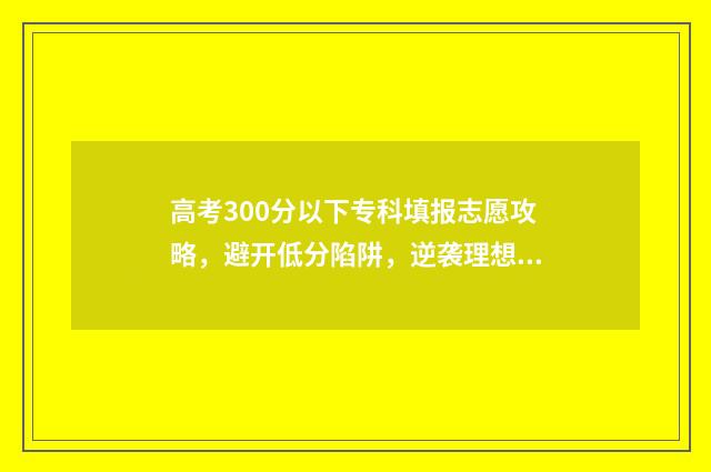 高考300分以下专科填报志愿攻略，避开低分陷阱，逆袭理想学校 高考300分以下读什么专业好