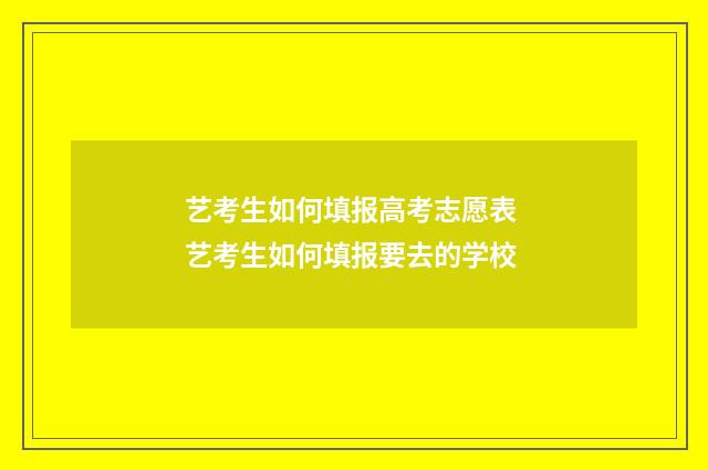艺考生如何填报高考志愿表 艺考生如何填报要去的学校