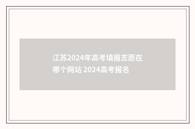 江苏2024年高考填报志愿在哪个网站 2024高考报名