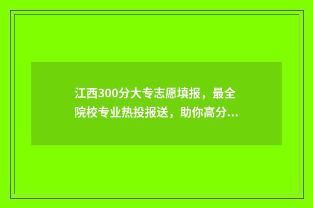 江西300分大专志愿填报，最全院校专业热投报送，助你高分上大专 江西300分左右的专科