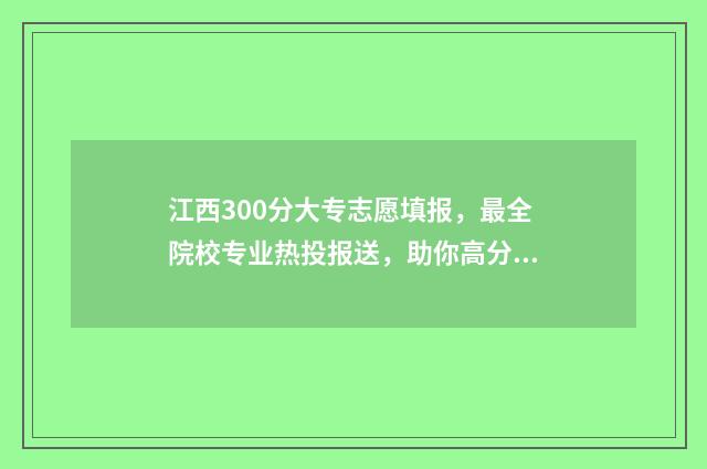 江西300分大专志愿填报，最全院校专业热投报送，助你高分上大专 江西300分左右的专科