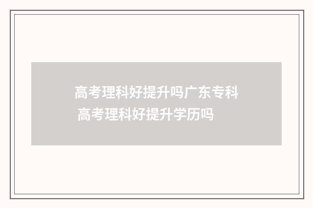 高考理科好提升吗广东专科 高考理科好提升学历吗