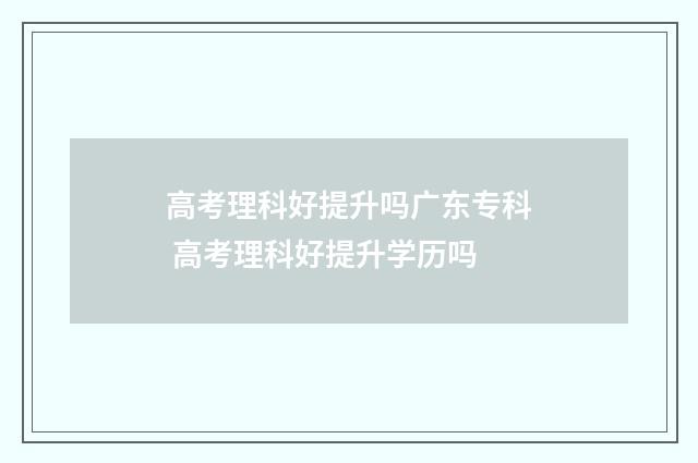 高考理科好提升吗广东专科 高考理科好提升学历吗
