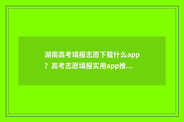 湖南高考填报志愿下载什么app？高考志愿填报实用app推荐 湖南高考填报志愿