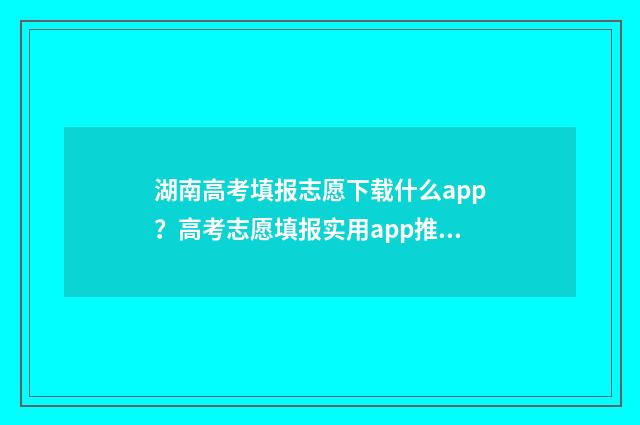 湖南高考填报志愿下载什么app？高考志愿填报实用app推荐 湖南高考填报志愿