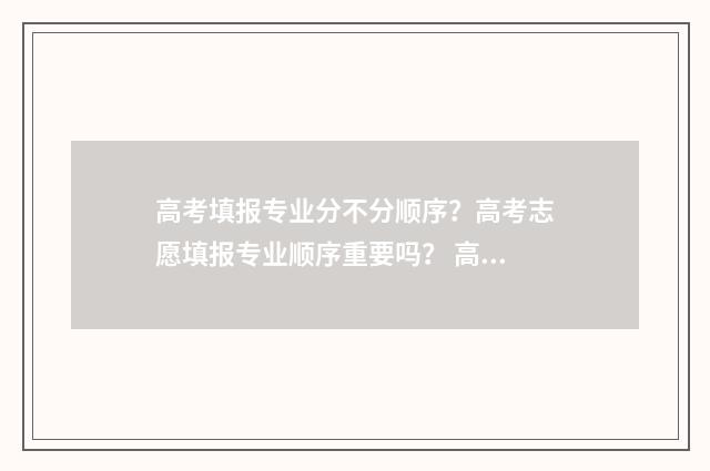 高考填报专业分不分顺序？高考志愿填报专业顺序重要吗？ 高考填报专业分类