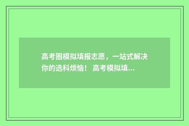 高考圈模拟填报志愿，一站式解决你的选科烦恼！ 高考模拟填报志愿的网站