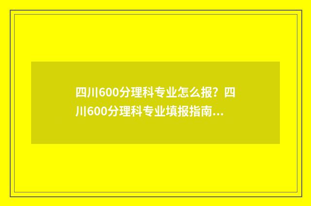四川600分理科专业怎么报？四川600分理科专业填报指南 四川理科600分左右的211大学
