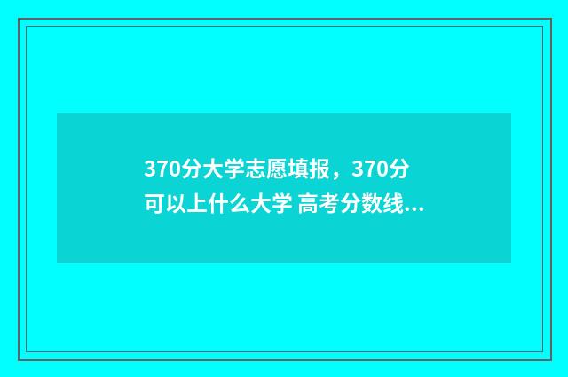 370分大学志愿填报，370分可以上什么大学 高考分数线370分能上什么大学